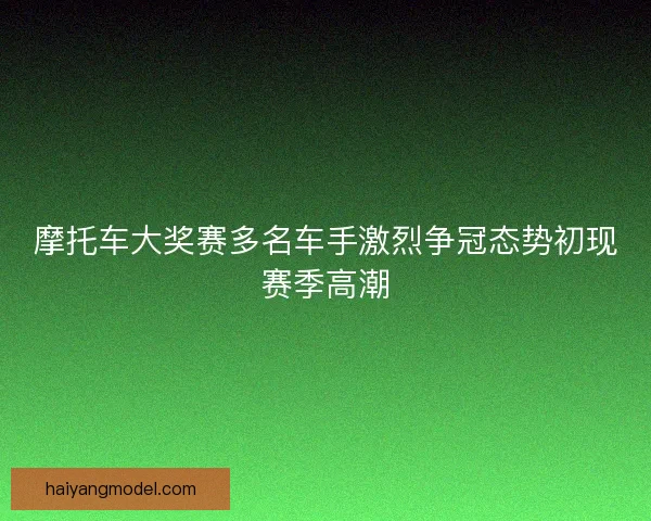 摩托车大奖赛多名车手激烈争冠态势初现赛季高潮