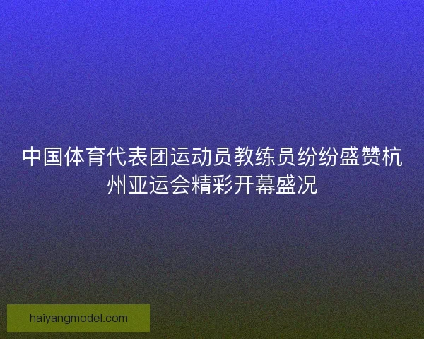 中国体育代表团运动员教练员纷纷盛赞杭州亚运会精彩开幕盛况