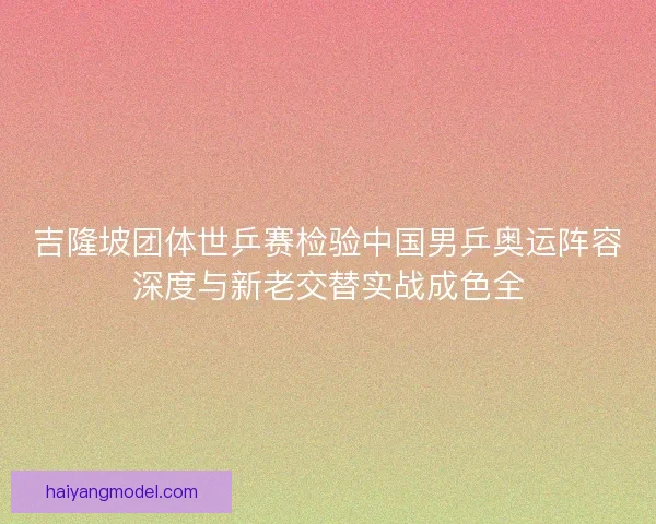 吉隆坡团体世乒赛检验中国男乒奥运阵容深度与新老交替实战成色全